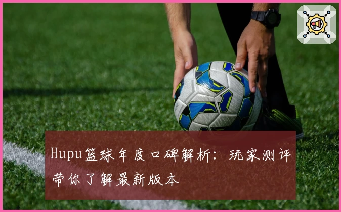 Hupu篮球年度口碑解析：玩家测评带你了解最新版本