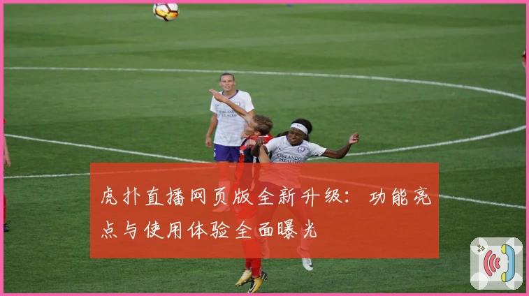 虎扑直播网页版全新升级：功能亮点与使用体验全面曝光