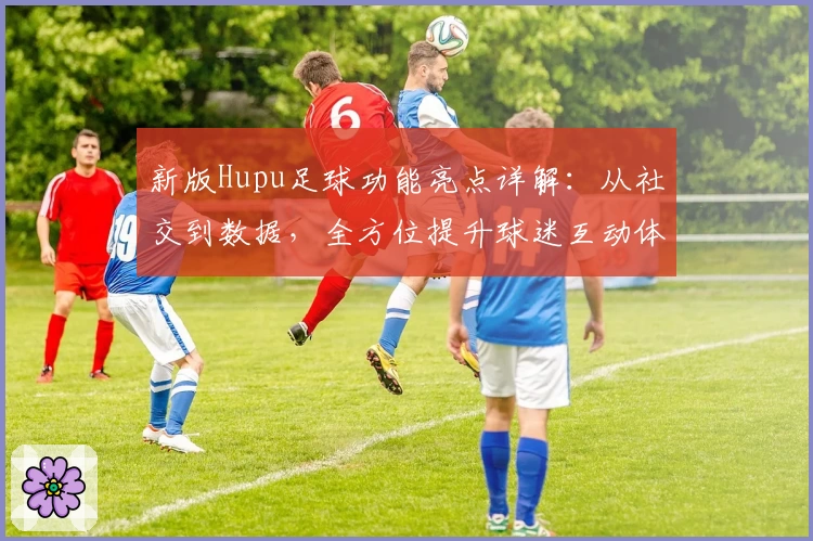 新版Hupu足球功能亮点详解：从社交到数据，全方位提升球迷互动体验