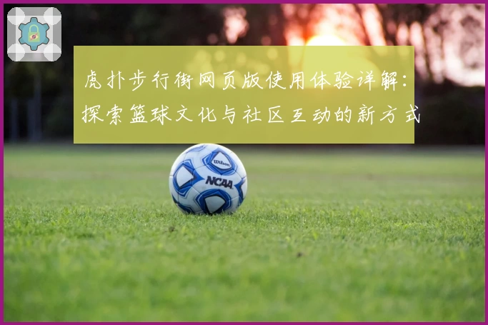 虎扑步行街网页版使用体验详解：探索篮球文化与社区互动的新方式