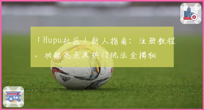 「Hupu社区」新人指南：注册教程、功能亮点及热门玩法全揭秘