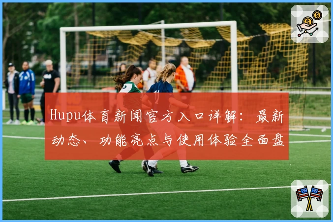 Hupu体育新闻官方入口详解：最新动态、功能亮点与使用体验全面盘点