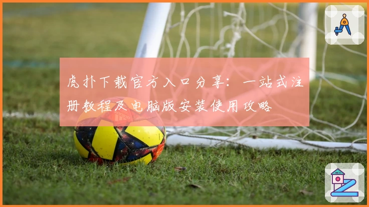虎扑下载官方入口分享：一站式注册教程及电脑版安装使用攻略