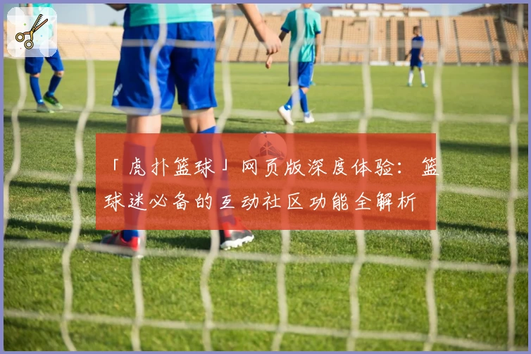 「虎扑篮球」网页版深度体验：篮球迷必备的互动社区功能全解析