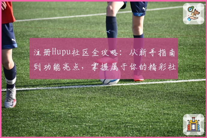 注册Hupu社区全攻略：从新手指南到功能亮点，掌握属于你的精彩社区体验