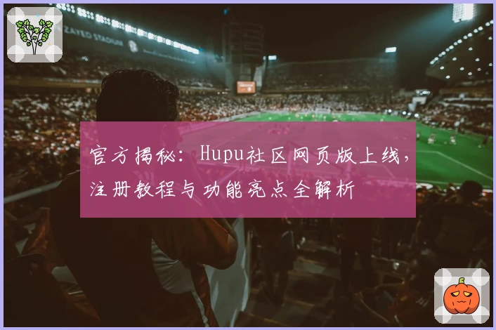 官方揭秘：Hupu社区网页版上线，注册教程与功能亮点全解析