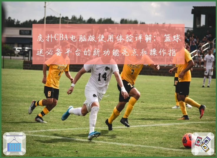 虎扑CBA电脑版使用体验详解：篮球迷必备平台的新功能亮点和操作指南