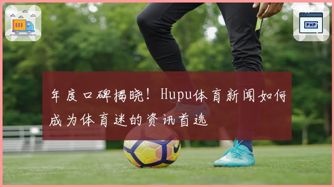 年度口碑揭晓！Hupu体育新闻如何成为体育迷的资讯首选