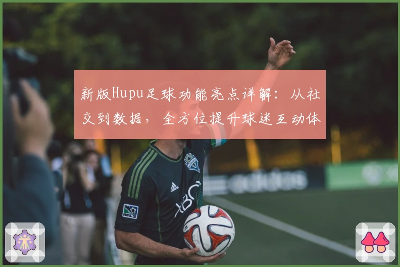 新版Hupu足球功能亮点详解：从社交到数据，全方位提升球迷互动体验