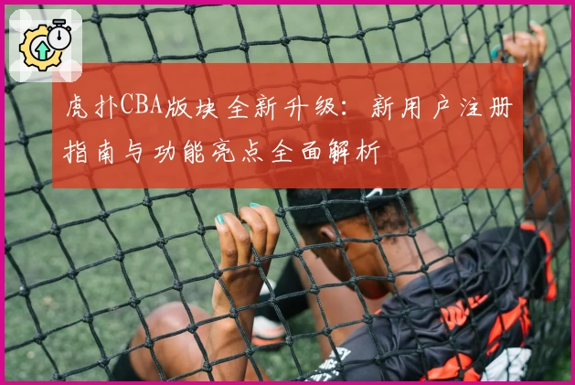虎扑CBA版块全新升级：新用户注册指南与功能亮点全面解析