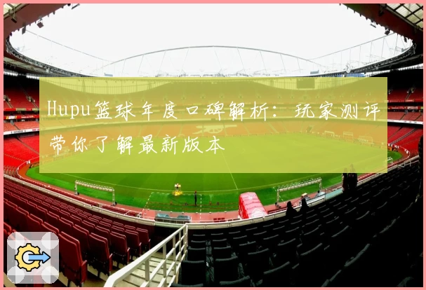 Hupu篮球年度口碑解析：玩家测评带你了解最新版本
