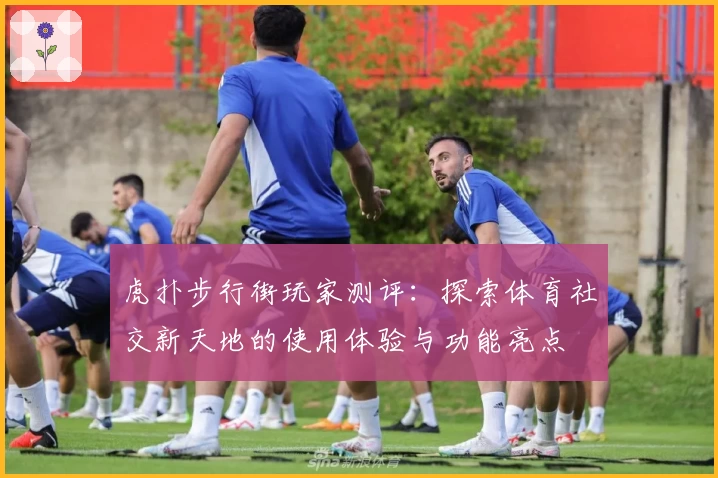 虎扑步行街玩家测评：探索体育社交新天地的使用体验与功能亮点