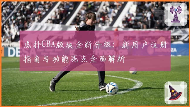虎扑CBA版块全新升级：新用户注册指南与功能亮点全面解析