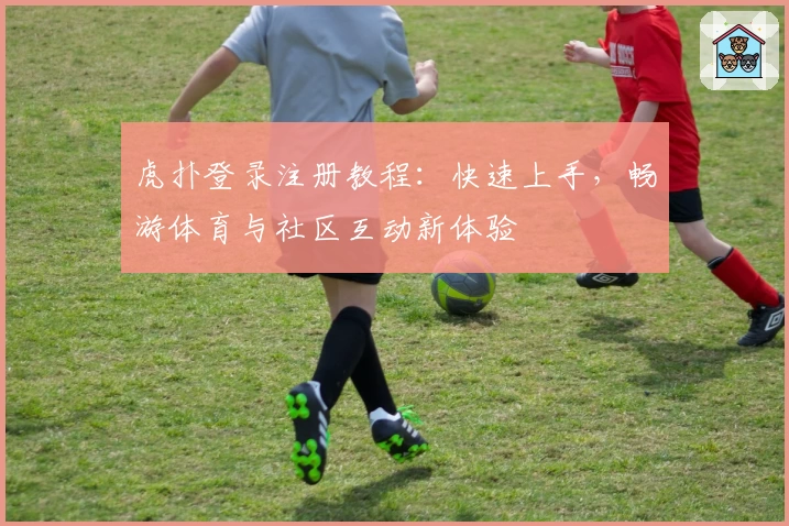虎扑登录注册教程：快速上手，畅游体育与社区互动新体验