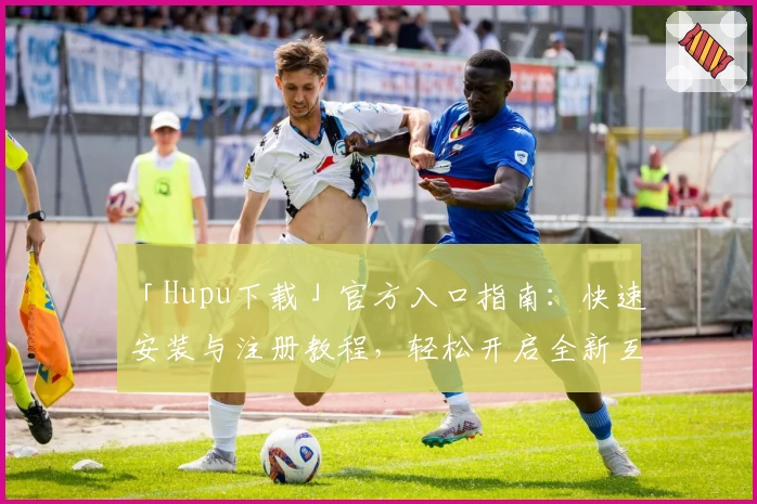 「Hupu下载」官方入口指南:快速安装与注册教程,轻松开启全新互动体验