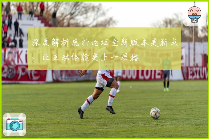 深度解析虎扑论坛全新版本更新点，让互动体验更上一层楼