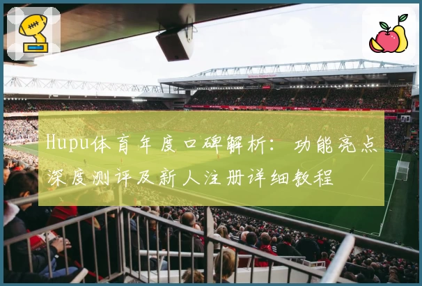 Hupu体育年度口碑解析：功能亮点深度测评及新人注册详细教程