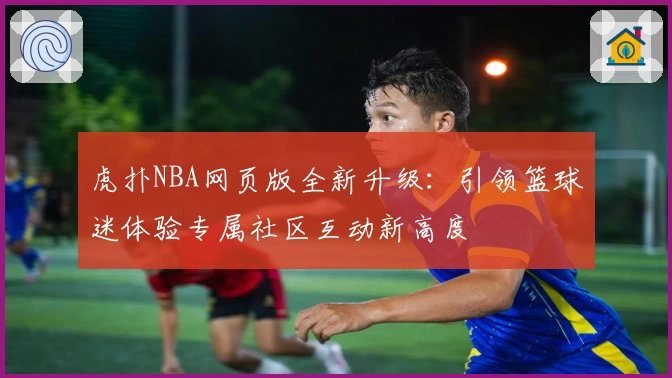 虎扑NBA网页版全新升级：引领篮球迷体验专属社区互动新高度