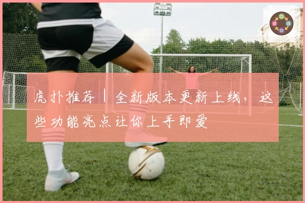 虎扑推荐｜全新版本更新上线，这些功能亮点让你上手即爱