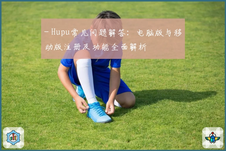 - Hupu常见问题解答：电脑版与移动版注册及功能全面解析